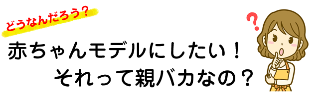 赤ちゃんモデルにしたいのは親バカ？